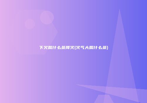 下火喝什么茶降火(火气大喝什么茶)