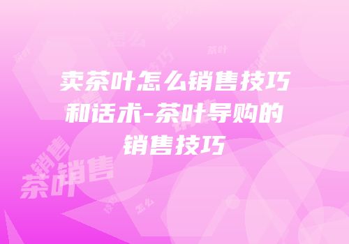 卖茶叶怎么销售技巧和话术-茶叶导购的销售技巧