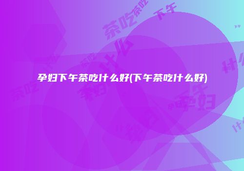 孕妇下午茶吃什么好(下午茶吃什么好)
