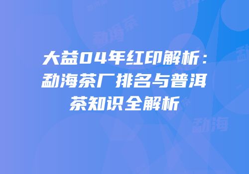 大益04年红印解析：勐海茶厂排名与普洱茶知识全解析