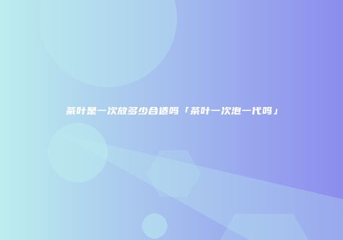 茶叶是一次放多少合适吗「茶叶一次泡一代吗」
