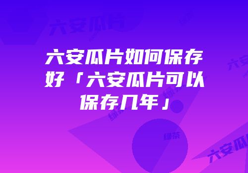 六安瓜片如何保存好「六安瓜片可以保存几年」