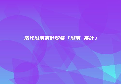 清代湖南茶叶贸易「湖南 茶叶」