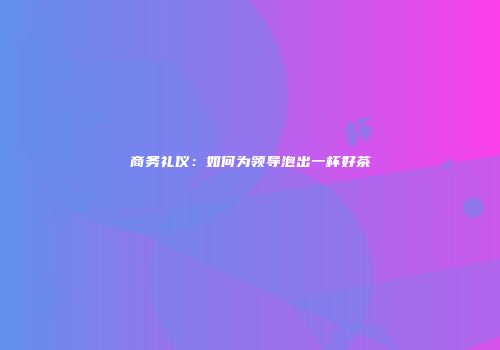 商务礼仪：如何为领导泡出一杯好茶