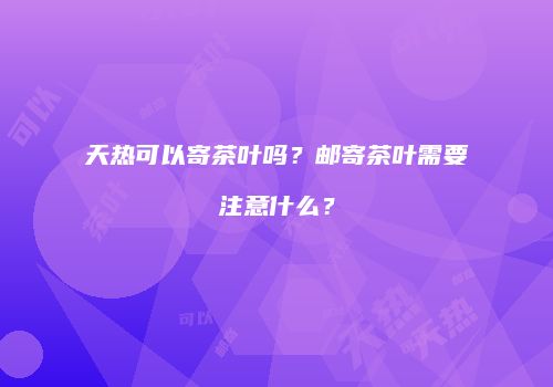 天热可以寄茶叶吗？邮寄茶叶需要注意什么？