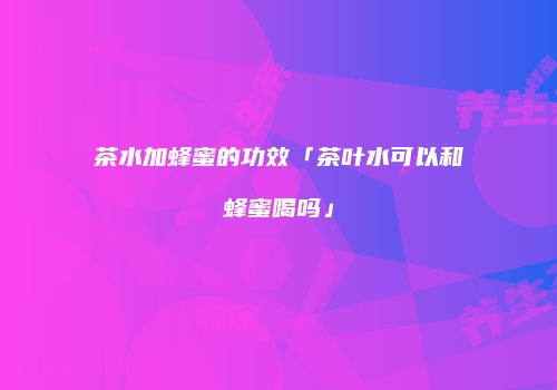 茶水加蜂蜜的功效「茶叶水可以和蜂蜜喝吗」