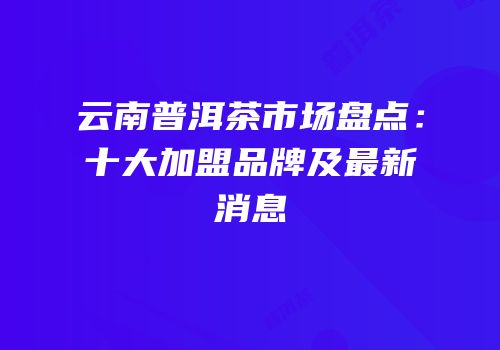 云南普洱茶市场盘点：十大加盟品牌及最新消息