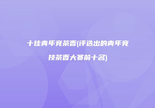 十佳青年竞茶香(评选出的青年竞技茶香大赛前十名)