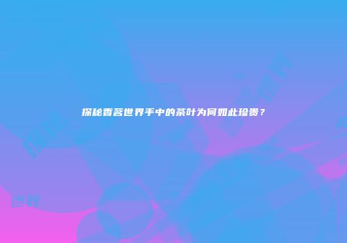 探秘香茗世界手中的茶叶为何如此珍贵？
