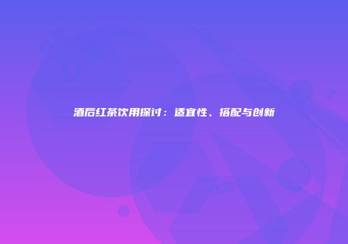 酒后红茶饮用探讨：适宜性、搭配与创新