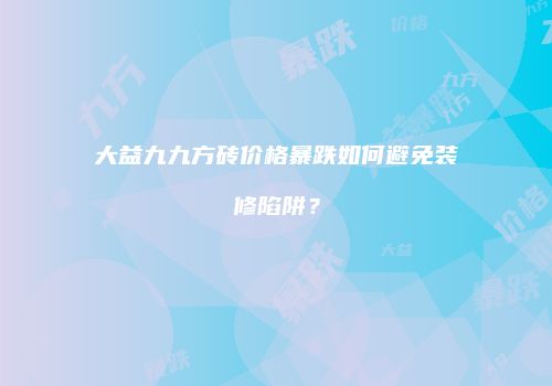 大益九九方砖价格暴跌如何避免装修陷阱？