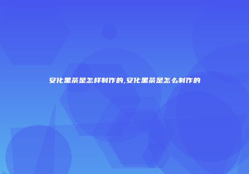 安化黑茶是怎样制作的,安化黑茶是怎么制作的