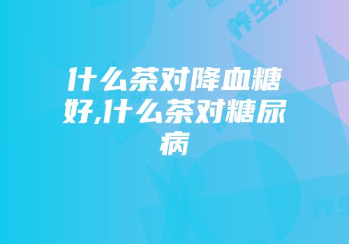 什么茶对降血糖好,什么茶对糖尿病
