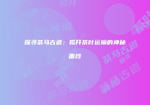 探寻茶马古道：揭开茶叶运输的神秘面纱