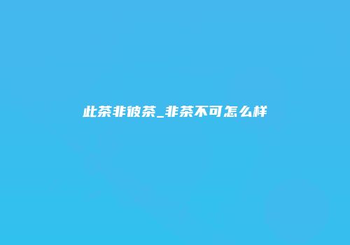 此茶非彼茶_非茶不可怎么样
