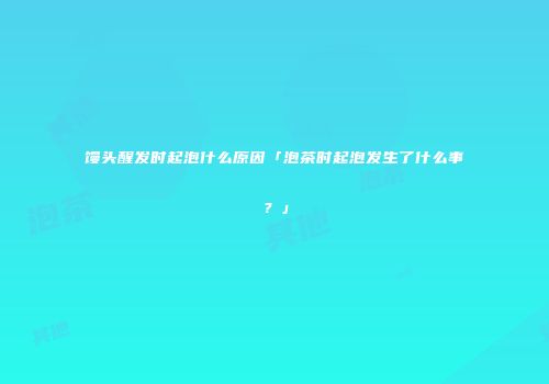 馒头醒发时起泡什么原因「泡茶时起泡发生了什么事？」