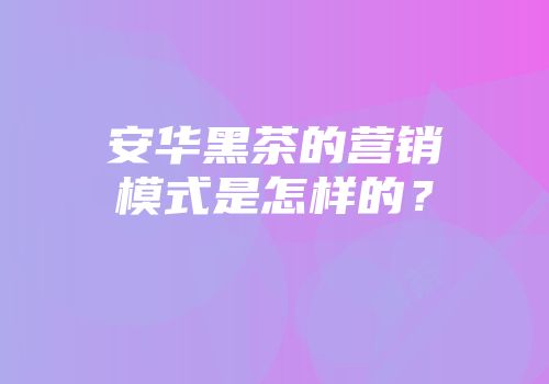 安华黑茶的营销模式是怎样的？