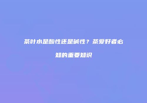 茶叶水是酸性还是碱性？茶爱好者必知的重要知识