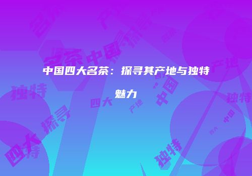 中国四大名茶：探寻其产地与独特魅力