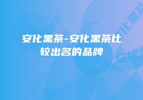 安化黑茶-安化黑茶比较出名的品牌