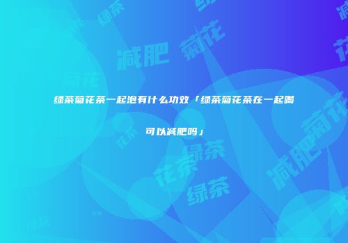 绿茶菊花茶一起泡有什么功效「绿茶菊花茶在一起喝可以减肥吗」