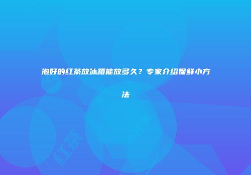 泡好的红茶放冰箱能放多久？专家介绍保鲜小方法