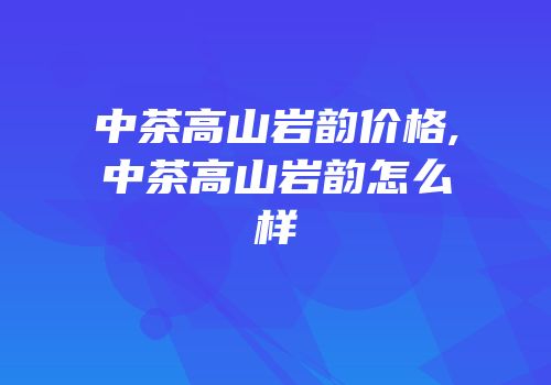 中茶高山岩韵价格,中茶高山岩韵怎么样