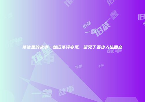 茶馆里的故事一盏旧茶浮亦沉，听见了多少人生百态