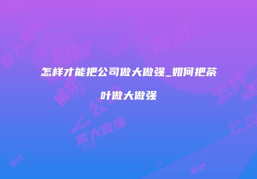 怎样才能把公司做大做强_如何把茶叶做大做强