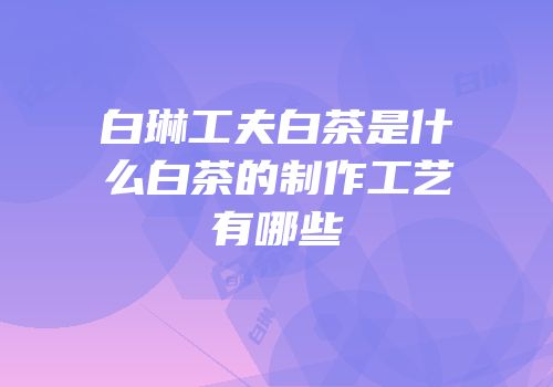 白琳工夫白茶是什么白茶的制作工艺有哪些