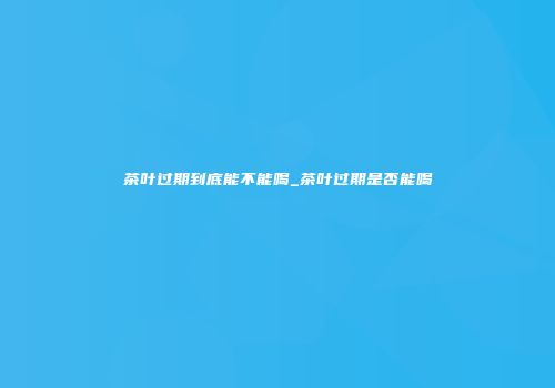 茶叶过期到底能不能喝_茶叶过期是否能喝