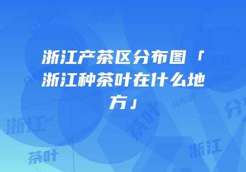 浙江产茶区分布图「浙江种茶叶在什么地方」