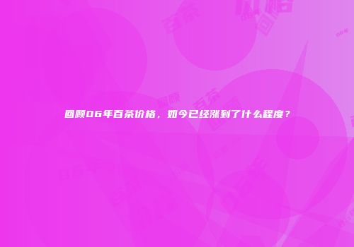 回顾06年百茶价格，如今已经涨到了什么程度？