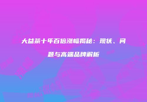 大益茶十年百倍涨幅揭秘：现状、问题与高端品牌解析