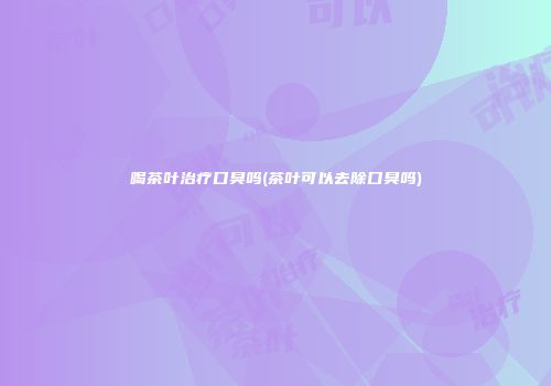 喝茶叶治疗口臭吗(茶叶可以去除口臭吗)