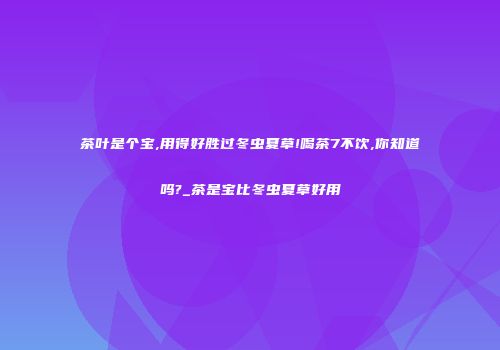 茶叶是个宝,用得好胜过冬虫夏草!喝茶7不饮,你知道吗?_茶是宝比冬虫夏草好用
