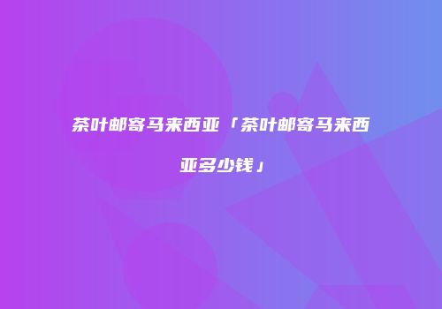 茶叶邮寄马来西亚「茶叶邮寄马来西亚多少钱」
