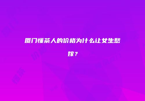厦门懂茶人的价格为什么让女生愁嫁？