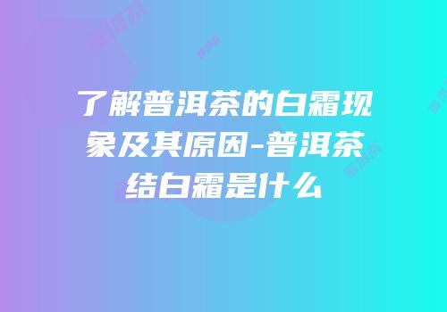 了解普洱茶的白霜现象及其原因-普洱茶结白霜是什么
