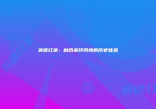 英德红茶：融合英印风情的历史佳茗