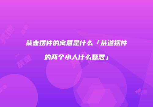茶壶摆件的寓意是什么「茶道摆件的两个小人什么意思」
