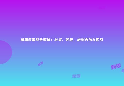 峨眉飘雪茶全解析：种类、等级、泡制方法与区别