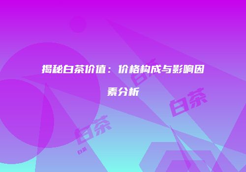 揭秘白茶价值：价格构成与影响因素分析