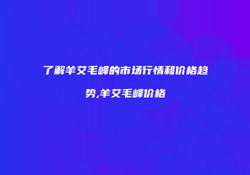 了解羊艾毛峰的市场行情和价格趋势,羊艾毛峰价格