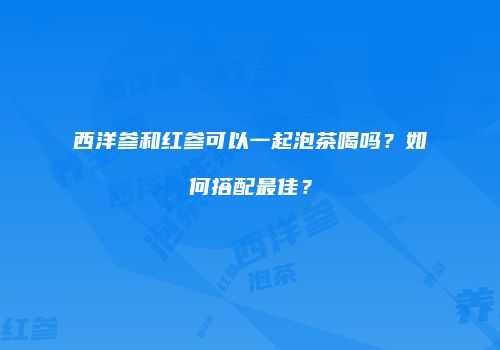 西洋参和红参可以一起泡茶喝吗？如何搭配最佳？