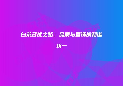 白茶名优之路：品质与营销的和谐统一