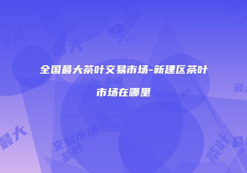 全国最大茶叶交易市场-新建区茶叶市场在哪里