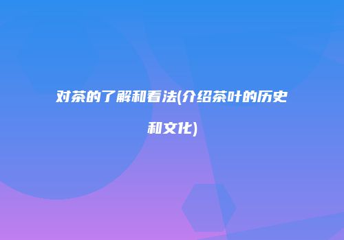 对茶的了解和看法(介绍茶叶的历史和文化)