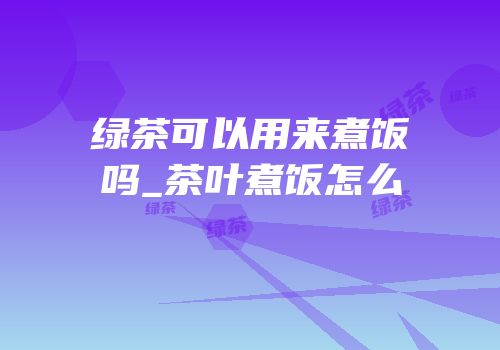 绿茶可以用来煮饭吗_茶叶煮饭怎么