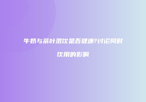 牛奶与茶叶混饮是否健康?讨论同时饮用的影响